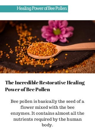 HealingPowerofBeePollen
The Incredible Restorative Healing
Power of Bee Pollen
Bee pollen is basically the seed of a
flower mixed with the bee
enzymes. It contains almost all the
nutrients required by the human
body.
 