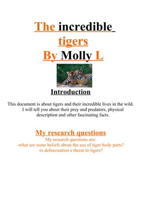 The incredible
                  tigers
               By Molly L

                       Introduction
This document is about tigers and their incredible lives in the wild.
       I will tell you about their prey and predators, physical
                description and other fascinating facts.


               My research questions
                    My research questions are:
     -what are some beliefs about the use of tiger body parts?
                -is deforestation a threat to tigers?
 