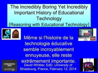 The Incredibly Boring Yet Incredibly
Important History of Educational
Technology
(Reasoning with Educational Technology)
Même si l'histoire de la
technologie éducative
semble incroyablement
ennuyeuse, elle reste
extrêmement importante.
David Whittier, EdD, University of
Strasbourg, France, February 12, 2014

 