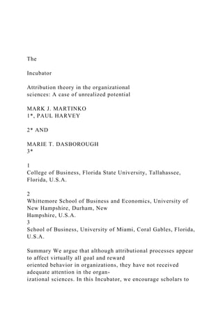 The
Incubator
Attribution theory in the organizational
sciences: A case of unrealized potential
MARK J. MARTINKO
1*, PAUL HARVEY
2* AND
MARIE T. DASBOROUGH
3*
1
College of Business, Florida State University, Tallahassee,
Florida, U.S.A.
2
Whittemore School of Business and Economics, University of
New Hampshire, Durham, New
Hampshire, U.S.A.
3
School of Business, University of Miami, Coral Gables, Florida,
U.S.A.
Summary We argue that although attributional processes appear
to affect virtually all goal and reward
oriented behavior in organizations, they have not received
adequate attention in the organ-
izational sciences. In this Incubator, we encourage scholars to
 