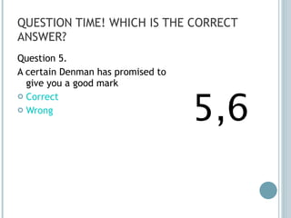 QUESTION TIME! WHICH IS THE CORRECT ANSWER? Question 5. A certain Denman has promised to give you a good mark Correct Wrong 