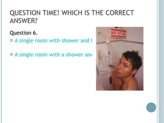 QUESTION TIME! WHICH IS THE CORRECT ANSWER? Question 6. A single room with shower and bed A single room with a shower and a bed 