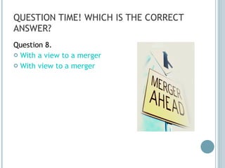 QUESTION TIME! WHICH IS THE CORRECT ANSWER? Question 8. With a view to a merger With view to a merger 