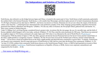 The Independence and Isolation of North Korea Essay
North Korea, also referred to as the bridge between Japan and China, is located in the eastern part of Asia. North Korea is half a pennisula, particularly
the northern half, in the Korean Peninsula. North Korea, is a bit smaller than Mississippi, and about eighty percent of its land it mountainous (Kummer,
19–20) Signs of human activity date back to 3000 B.C., but Korea was known as Choson. Historians are not yet sure where the origins of the Korean
culture come from but, "..archeologists have determined that some prehistoric peoples of the Altaic language group probably migrated to the Korean
peninsula from Siberia, Manchuria and Mongolia." (DuBois, 19) Like any other civilization, the first people fished, gathered food, and hunted. As...
Show more content on Helpwriting.net ...
Under Yi SЕЏng–Gye's son King Sejong, considered Korea's greatest ruler, inventions like the rain gauge, the use of a movable type, and the birth of
Korean alphabet called Hangeul, still in use today, surfaced. (Piddock, 27–28) They ruled the entire peninsula for 500 years. Then Korea was annexed
by neighbors Japan in 1910. Korea continued to be under Japan until 1945 when it was liberated at the end of World War II. ("North Korea",
Culturegrams) "With the defeat of Japan in 1945, the Allies agreed to divide the Korean Peninsula between the Soviet Union and the United States at
the thirty–eighth parallel as a temporary measure." (Piddock, 30) The Soviet Union received the Northern part of Korea, and the United States the
South. ".. Soviet forces closed off northern Korea at the thirty–eighth parallel and placed Korean communists in power there." Evidently, North Korea
was bound to turn communist. Kim Ill–sung took power of North Korea in 1948, and two years later the Korean War commenced. (Piddock, 31–32)
"on June 25 [1950], soldiers from communist North Korea (known as the North Koreans People's Army, or NKPA) had launched an invasion of their
noncommunist neighbor, South Korea. South Korean troops(known as Republic of Korea, or ROK, forces) were surprised, outnumbered, and
outgunned by the invaders. .. In the
... Get more on HelpWriting.net ...
 