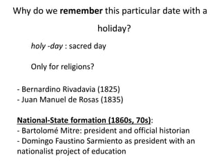 Why do we remember this particular date with a
holiday?
- Bernardino Rivadavia (1825)
- Juan Manuel de Rosas (1835)
National-State formation (1860s, 70s):
- Bartolomé Mitre: president and official historian
- Domingo Faustino Sarmiento as president with an
nationalist project of education
holy -day : sacred day
Only for religions?
 
