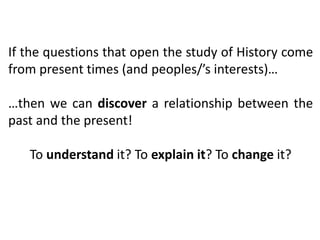 If the questions that open the study of History come
from present times (and peoples/’s interests)…
…then we can discover a relationship between the
past and the present!
To understand it? To explain it? To change it?
 