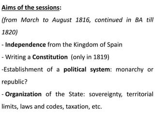 Aims of the sessions:
(from March to August 1816, continued in BA till
1820)
- Independence from the Kingdom of Spain
- Writing a Constitution (only in 1819)
-Establishment of a political system: monarchy or
republic?
- Organization of the State: sovereignty, territorial
limits, laws and codes, taxation, etc.
 