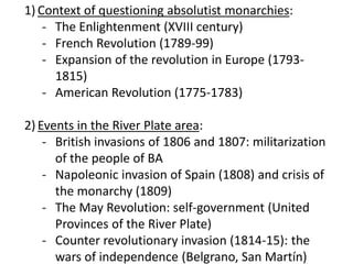 1) Context of questioning absolutist monarchies:
- The Enlightenment (XVIII century)
- French Revolution (1789-99)
- Expansion of the revolution in Europe (1793-
1815)
- American Revolution (1775-1783)
2) Events in the River Plate area:
- British invasions of 1806 and 1807: militarization
of the people of BA
- Napoleonic invasion of Spain (1808) and crisis of
the monarchy (1809)
- The May Revolution: self-government (United
Provinces of the River Plate)
- Counter revolutionary invasion (1814-15): the
wars of independence (Belgrano, San Martín)
 