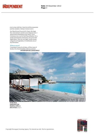 Date 29 December 2012
                                                           Page 3




      over to stay with her. I just love all the museums
      and the markets: I always venture out to
       the Marché aux Puces de St-Ouen, the huge
       ﬂea and antiques market near Clignancourt. I
       always ﬁnd something to buy there. I love
       L’Astrance too, run by chef Pascal Barbot. It’s a
       small and intimate restaurant, just across the
       Right Bank. They do very light, earthy meals,
       using lots of vegetables. It’s deﬁnitely one of
       my favourites.

       Where next?
       I’m going to Lamu for 10 days, off the coast of
       Kenya, for a beach holiday with my partner.
                        INTERVIEW BY LAURA HOLT




      In the deep
      midwinter: the
      Maldives offers a
      dose of sun AFP/GETTY




Copyright Newspaper Licensing Agency. For internal use only. Not for reproduction.
 