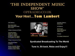 ‘ The Independent Music Show’ OPFradio.co.uk Your Host … Tom Lambert Syndicated Broadcasting To The World Tune in, Sit back, Relax and Enjoy!!! USA Stations; New Artists Radio Neon Productions Radio   Wrom  Radio College Underground Radio; Corporate Station Atlanta, GA. Station Chicago, IL. Station Kansas City, MO. Station Los Angeles, CA. Station   College Underground Radio       International Station Locations; Sydney, Australia. Station Toronto, Canada Station Andalucia , Spain. Station Australian Stations; Moosicradio UK Stations; RFTK Radio Radio-International Splash Radio Podcast; On College Underground Radio 