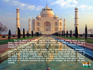 Taj Mahal




       The Taj Mahal is not only one of the wonders of the modern world is much
more. This complex of buildings built between 1631 and 1654 in the city of Agra
(India) for an emperor as a mausoleum for his favorite wife, enclosed behind a
monument to a love story.
       The Taj Mahal is not a single building, but a whole complex oflarge dimensions.
There is a total of 22 small domes symbolizing the 22 years of the construction of
the Taj Mahal. On the building there is a large dome in the center is the crown of
the palace, Taj Mahal.       Surrounding this there are four smaller domes chattris,
and at the end of the platform rise four minarets culminating in even smaller domes,
built with an inclination outwards so that in case of collapse, do not fall on the main
building .
 