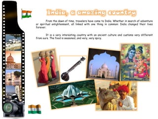 From the dawn of time, travelers have come to India. Whether in search of adventure
or spiritual enlightenment, all linked with one thing in common: India changed their lives
forever.

       It is a very interesting country with an ancient culture and customs very different
from ours. The food is seasoned, and very, very spicy.
 