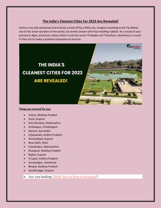 The India's Cleanest Cities For 2023 Are Revealed!
Visitors may feel welcomed and entirely turned off by a filthy city. Imagine travelling to the Taj Mahal,
one of the seven wonders of the world, via streets strewn with foul-smelling rubbish. As a result of your
journey to Agra, would you advise others to do the same? Probably not! Therefore, cleanliness is crucial
if cities are to make a positive impression on tourists.
Things we covered for you
 Indore, Madhya Pradesh
 Surat, Gujarat
 Navi Mumbai, Maharashtra
 Ambikapur, Chhattisgarh
 Mysore, Karnataka
 Vijayawada, Andhra Pradesh
 Ahmedabad, Gujarat
 New Delhi, Delhi
 Chandrapur, Maharashtra
 Khargone, Madhya Pradesh
 Rajkot, Gujarat
 Tirupati, Andhra Pradesh
 Jamshedpur, Jharkhand
 Bhopal, Madhya Pradesh
 Gandhinagar, Gujarat
 Are you looking 2BHK flat for Rent in Kharghar?
 