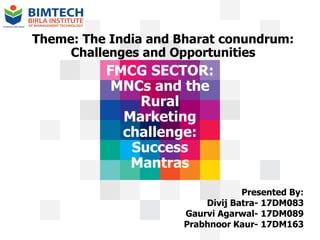 FMCG SECTOR:
MNCs and the
Rural
Marketing
challenge:
Success
Mantras
Theme: The India and Bharat conundrum:
Challenges and Opportunities
Presented By:
Divij Batra- 17DM083
Gaurvi Agarwal- 17DM089
Prabhnoor Kaur- 17DM163
 