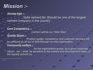 Mission :-Mission :-
Aiming high :-Aiming high :-
India cement ltd. Should be one of the largestIndia cement ltd. Should be one of the largest
cement company in the countrycement company in the country
Core Competency :-Core Competency :-
Cement will be our “Main Stay”.Cement will be our “Main Stay”.
Quality Quest :-Quality Quest :-
Product quality, consistency and customer services willProduct quality, consistency and customer services will
be persued as an act of faith through out the organisation.be persued as an act of faith through out the organisation.
Community welfare :-Community welfare :-
As the organisation grows, as a good corporateAs the organisation grows, as a good corporate
citizen, we shall be sensitive to the welfare and development needs ofcitizen, we shall be sensitive to the welfare and development needs of
the society around us.the society around us.
 