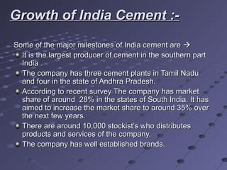Growth of India Cement :-Growth of India Cement :-
Some of the major milestones of India cement areSome of the major milestones of India cement are 
It is the largest producer of cement in the southern partIt is the largest producer of cement in the southern part
India .India .
The company has three cement plants in Tamil NaduThe company has three cement plants in Tamil Nadu
and four in the state of Andhra Pradesh.and four in the state of Andhra Pradesh.
According to recent survey The company has marketAccording to recent survey The company has market
share of around 28% in the states of South India. It hasshare of around 28% in the states of South India. It has
aimed to increase the market share to around 35% overaimed to increase the market share to around 35% over
the next few years.the next few years.
There are around 10,000 stockist’s who distributesThere are around 10,000 stockist’s who distributes
products and services of the company.products and services of the company.
The company has well established brands.The company has well established brands.
 
