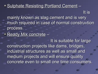 Sulphate Resisting Portland CementSulphate Resisting Portland Cement ––
It isIt is
mainly known as slag cement and is verymainly known as slag cement and is very
much required in case of normal construvtionmuch required in case of normal construvtion
process.process.
Ready Mix concreteReady Mix concrete ––
It is suitable for largeIt is suitable for large
construction projects like dams, bridges,construction projects like dams, bridges,
industrial structures as well as small andindustrial structures as well as small and
medium projects and will ensure qualitymedium projects and will ensure quality
concrete even to small one time consumers.concrete even to small one time consumers.
 