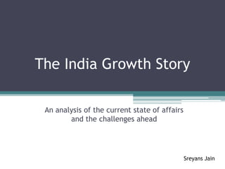 The India Growth Story

 An analysis of the current state of affairs
        and the challenges ahead




                                               Sreyans Jain
 