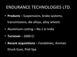 ENDURANCE TECHNOLOGIES LTD. Products  – Suspensions, brake systems, transmissions, die alloys, alloy wheels Aluminium casting – No.1 in India Turnover  – 2600 Cr Recent acquisitions  – Fondalmec, Amman Druck Guss, Pioli Spa 