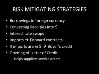 RISK MITIGATING STRATEGIES Borrowings in foreign currency Converting liabilities into $ Interest rate swaps Imports    Forward contracts If imports are in $    Buyer’s credit Opening of Letter of Credit Helps suppliers service orders 