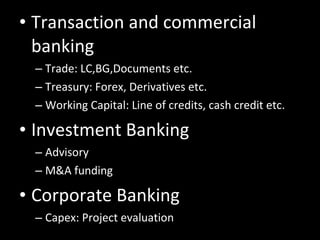 Transaction and commercial banking Trade: LC,BG,Documents etc. Treasury: Forex, Derivatives etc. Working Capital: Line of credits, cash credit etc. Investment Banking Advisory M&A funding Corporate Banking Capex: Project evaluation 