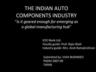 THE INDIAN AUTO COMPONENTS INDUSTRY “ Is it geared enough for emerging as a global manufacturing hub ” ICICI Bank Ltd. Faculty guide: Prof. Rajiv Shah Industry guide: Mrs. Arati Ramakrishnan Submitted by: VIJAY BUDHDEO PGDM 2007-09 TAPMI 