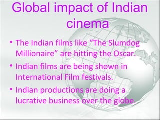 Global impact of Indian
cinema
• The Indian films like “The Slumdog
Millionaire” are hitting the Oscar.
• Indian films are being shown in
International Film festivals.
• Indian productions are doing a
lucrative business over the globe.
 