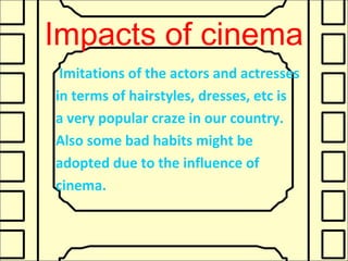 Impacts of cinema
Imitations of the actors and actresses
in terms of hairstyles, dresses, etc is
a very popular craze in our country.
Also some bad habits might be
adopted due to the influence of
cinema.
 