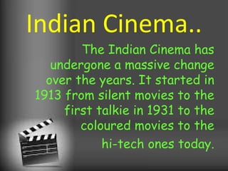 Indian Cinema..
The Indian Cinema has
undergone a massive change
over the years. It started in
1913 from silent movies to the
first talkie in 1931 to the
coloured movies to the
hi-tech ones today.
 