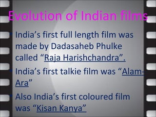 Evolution of Indian films
• India’s first full length film was
made by Dadasaheb Phulke
called “Raja Harishchandra”.
• India’s first talkie film was “Alam-
Ara”
• Also India’s first coloured film
was “Kisan Kanya”
 