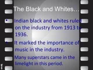 The Black and Whites…
• Indian black and whites ruled
on the industry from 1913 to
1936.
• It marked the importance of
music in the industry.
Many superstars came in the
limelight in this period.
 