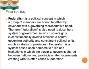 FEDERALISM
 Federalism is a political concept in which
a group of members are bound together by
covenant with a governing representative head.
The term "federalism" is also used to describe a
system of government in which sovereignty
is constitutionally divided between a central
governing authority and constituent political units
(such as states or provinces). Federalism is a
system based upon democratic rules and
institutions in which the power to govern is shared
between national and provincial/state governments,
creating what is often called a federation.
 