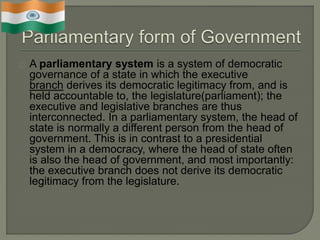 A parliamentary system is a system of democratic
governance of a state in which the executive
branch derives its democratic legitimacy from, and is
held accountable to, the legislature(parliament); the
executive and legislative branches are thus
interconnected. In a parliamentary system, the head of
state is normally a different person from the head of
government. This is in contrast to a presidential
system in a democracy, where the head of state often
is also the head of government, and most importantly:
the executive branch does not derive its democratic
legitimacy from the legislature.
 