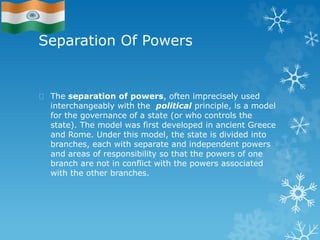 Separation Of Powers
The separation of powers, often imprecisely used
interchangeably with the political principle, is a model
for the governance of a state (or who controls the
state). The model was first developed in ancient Greece
and Rome. Under this model, the state is divided into
branches, each with separate and independent powers
and areas of responsibility so that the powers of one
branch are not in conflict with the powers associated
with the other branches.
 