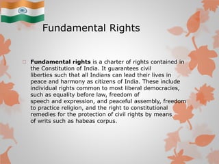 Fundamental Rights
Fundamental rights is a charter of rights contained in
the Constitution of India. It guarantees civil
liberties such that all Indians can lead their lives in
peace and harmony as citizens of India. These include
individual rights common to most liberal democracies,
such as equality before law, freedom of
speech and expression, and peaceful assembly, freedom
to practice religion, and the right to constitutional
remedies for the protection of civil rights by means
of writs such as habeas corpus.
 