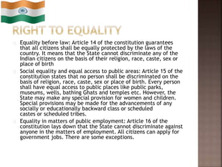 Equality before law: Article 14 of the constitution guarantees
that all citizens shall be equally protected by the laws of the
country. It means that the State cannot discriminate any of the
Indian citizens on the basis of their religion, race, caste, sex or
place of birth
Social equality and equal access to public areas: Article 15 of the
constitution states that no person shall be discriminated on the
basis of religion, race, caste, sex or place of birth. Every person
shall have equal access to public places like public parks,
museums, wells, bathing Ghats and temples etc. However, the
State may make any special provision for women and children.
Special provisions may be made for the advancements of any
socially or educationally backward class or scheduled
castes or scheduled tribes.
Equality in matters of public employment: Article 16 of the
constitution lays down that the State cannot discriminate against
anyone in the matters of employment. All citizens can apply for
government jobs. There are some exceptions.
 