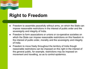 Right to Freedom
 Freedom to assemble peacefully without arms, on which the State can
impose reasonable restrictions in the interest of public order and the
sovereignty and integrity of India.
 Freedom to form associations or unions or co-operative societies on
which the State can impose reasonable restrictions on this freedom in
the interest of public order, morality and the sovereignty and integrity
of India.
 Freedom to move freely throughout the territory of India though
reasonable restrictions can be imposed on this right in the interest of
the general public, for example, restrictions may be imposed on
movement and travelling, so as to control epidemics.
 