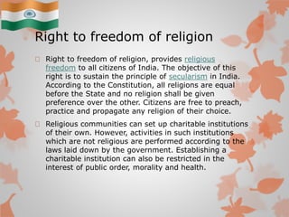 Right to freedom of religion
Right to freedom of religion, provides religious
freedom to all citizens of India. The objective of this
right is to sustain the principle of secularism in India.
According to the Constitution, all religions are equal
before the State and no religion shall be given
preference over the other. Citizens are free to preach,
practice and propagate any religion of their choice.
Religious communities can set up charitable institutions
of their own. However, activities in such institutions
which are not religious are performed according to the
laws laid down by the government. Establishing a
charitable institution can also be restricted in the
interest of public order, morality and health.
 