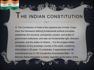 THE INDIAN CONSTITUTION
 The Constitution of India is the supreme law of India. It lays
down the framework defining fundamental political principles,
establishes the structure, procedures, powers, and duties of
government institutions, and sets out fundamental right, directive
principles, and the duties of citizens. . It is the longest written
constitution of any sovereign country in the world, containing
448 articles in 25 parts, 12 schedules, 5 appendices and 98
amendments (out of 120 Constitution Amendment Bills). Dr.
Bhimrao Ramji Ambedkar is widely regarded as the father of the
Indian Constitution.
 
