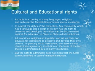 Cultural and Educational rights
As India is a country of many languages, religions,
and cultures, the Constitution provides special measures,
to protect the rights of the minorities. Any community which
has a language and a script of its own has the right to
conserve and develop it. No citizen can be discriminated
against for admission in State or State aided institutions.
All minorities, religious or linguistic, can set up their own
educational institutions to preserve and develop their own
culture. In granting aid to institutions, the State cannot
discriminate against any institution on the basis of the fact
that it is administered by a minority institution.
But the right to administer does not mean that the State
cannot interfere in case of maladministration.
 