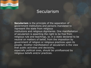 Secularism
Secularism is the principle of the separation of
government institutions and persons mandated to
represent the state from religious
institutions and religious dignitaries. One manifestation
of secularism is asserting the right to be free from
religious rule and teachings, or, in a state declared to be
neutral on matters of belief, from the imposition by
government of religion or religious practices upon its
people. Another manifestation of secularism is the view
that public activities and decisions,
especially political ones, should be uninfluenced by
religious beliefs and/or practices.
 