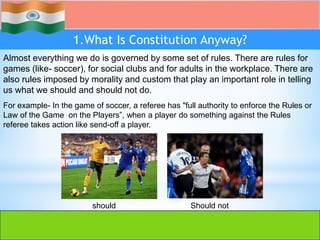 1.What Is Constitution Anyway?
Almost everything we do is governed by some set of rules. There are rules for
games (like- soccer), for social clubs and for adults in the workplace. There are
also rules imposed by morality and custom that play an important role in telling
us what we should and should not do.
For example- In the game of soccer, a referee has "full authority to enforce the Rules or
Law of the Game on the Players”, when a player do something against the Rules
referee takes action like send-off a player.
should Should not
 