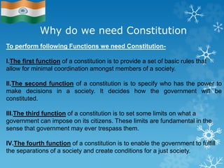 Why do we need Constitution
To perform following Functions we need Constitution-
I.The first function of a constitution is to provide a set of basic rules that
allow for minimal coordination amongst members of a society.
II.The second function of a constitution is to specify who has the power to
make decisions in a society. It decides how the government will be
constituted.
III.The third function of a constitution is to set some limits on what a
government can impose on its citizens. These limits are fundamental in the
sense that government may ever trespass them.
IV.The fourth function of a constitution is to enable the government to fulfill
the separations of a society and create conditions for a just society.
 