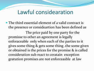 Lawful considearation
 The third essential element of a valid contract is
the presence or consideartion has been defined as
The price paid by one party for the
promisse to other an agreement is legally
enforaceable only when each of the parties to it
gives some thing & gets some thing .the some given
or obtained is the prices for the promise & is called
consideration sub react to ceratain exception
gratution promises are not enforceasble at law
 
