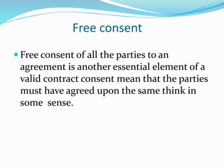 Free consent
 Free consent of all the parties to an
agreement is another essential element of a
valid contract consent mean that the parties
must have agreed upon the same think in
some sense.
 