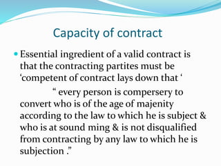 Capacity of contract
 Essential ingredient of a valid contract is
that the contracting partites must be
‘competent of contract lays down that ‘
“ every person is compersery to
convert who is of the age of majenity
according to the law to which he is subject &
who is at sound ming & is not disqualified
from contracting by any law to which he is
subjection .”
 