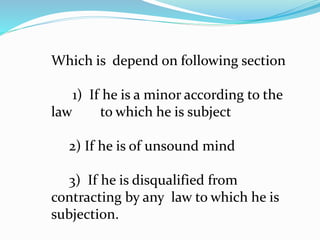 Which is depend on following section
1) If he is a minor according to the
law to which he is subject
2) If he is of unsound mind
3) If he is disqualified from
contracting by any law to which he is
subjection.
 
