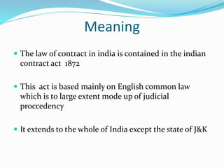 Meaning
 The law of contract in india is contained in the indian
contract act 1872
 This act is based mainly on English common law
which is to large extent mode up of judicial
proccedency
 It extends to the whole of India except the state of J&K
 