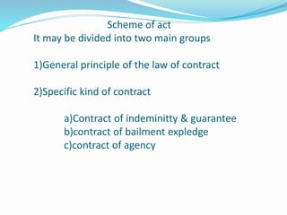 Scheme of act
It may be divided into two main groups
1)General principle of the law of contract
2)Specific kind of contract
a)Contract of indeminitty & guarantee
b)contract of bailment expledge
c)contract of agency
 