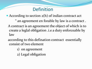 Definition
 According to section 2(h) of indian contract act
“ an agreement en forable by law is a contract .
A contract is an agreement the object of which is to
create a leglal obligation .i.e a duty enforceable by
law
according to this defination contract essentially
consist of two element
1) on agreement
2) Legal obligation
 